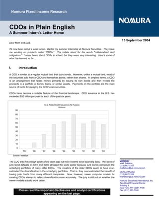 Nomura Fixed Income Research



CDOs in Plain English
A Summer Intern's Letter Home

                                                                                                            13 September 2004
Dear Mom and Dad,

It's now been about a week since I started my summer internship at Nomura Securities. They have
me working on products called quot;CDOs.quot; The initials stand for the words quot;collateralized debt
obligations.quot; I never heard about CDOs in school, but they seem very interesting. Here's some of
what I've learned so far…



I.          Introduction

A CDO is similar to a regular mutual fund that buys bonds. However, unlike a mutual fund, most of
the securities sold from a CDO are themselves bonds, rather than shares. In simplest terms, a CDO
is an arrangement that raises money primarily by issuing its own bonds and then invests the
proceeds in a portfolio of bonds, loans, or similar assets. Payments on the portfolio are the main
source of funds for repaying the CDO's own securities.

CDOs have become a notable feature of the financial landscape. CDO issuance in the U.S. has
exceeded $50 billion per year for each of the past six years:


                                  U.S. Rated CDO Issuance (All Types)
                                                ($ billions)

       90

       80

       70
       60

       50

       40

       30

       20

       10

        0
               '95     '96      '97       '98          '99     '00      '01      '02      '03

     Source: Moody's

                                                                                                          Contacts:
The CDO area hit a rough patch a few years ago but now it seems to be bouncing back. The wave of
                                                                                                          Mark Adelson
junk bond defaults in 2001 and 2002 stressed the CDO sector because junk bonds composed the               (212) 667-2337
underlying portfolios of many older CDOs. The creators of the older CDOs seem to have over-               madelson@us.nomura.com
estimated the diversification in the underlying portfolios. That is, they over-estimated the benefit of   Michiko Whetten
having junk bonds from many different companies. Now, however, newer computer models for                  (212) 667-2338
creating CDOs attempt to reflect diversification more accurately. The jury is still out on whether the    mwhetten@us.nomura.com
newer models actually work better.                                                                        Nomura Securities International, Inc.
                                                                                                          Two World Financial Center
                                                                                                          Building B
                                                                                                          New York, NY 10281-1198
            Please read the important disclosures and analyst certifications                              Fax: (212) 667-1046
                              appearing on the last page.