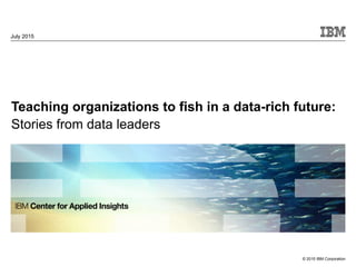 © 2015 IBM Corporation
Teaching organizations to fish in a data-rich future:
Stories from data leaders
July 2015
 