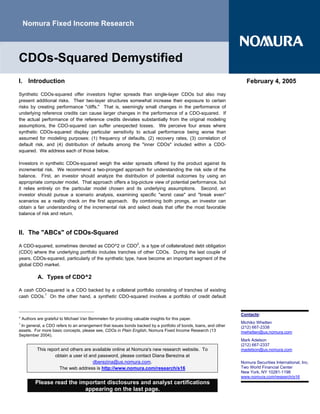 Nomura Fixed Income Research



CDOs-Squared Demystified
I. Introduction                                                                                                     February 4, 2005

Synthetic CDOs-squared offer investors higher spreads than single-layer CDOs but also may
present additional risks. Their two-layer structures somewhat increase their exposure to certain
risks by creating performance quot;cliffs.quot; That is, seemingly small changes in the performance of
underlying reference credits can cause larger changes in the performance of a CDO-squared. If
the actual performance of the reference credits deviates substantially from the original modeling
assumptions, the CDO-squared can suffer unexpected losses. We perceive four areas where
synthetic CDOs-squared display particular sensitivity to actual performance being worse than
assumed for modeling purposes: (1) frequency of defaults, (2) recovery rates, (3) correlation of
default risk, and (4) distribution of defaults among the quot;inner CDOsquot; included within a CDO-
squared. We address each of those below.

Investors in synthetic CDOs-squared weigh the wider spreads offered by the product against its
incremental risk. We recommend a two-pronged approach for understanding the risk side of the
balance. First, an investor should analyze the distribution of potential outcomes by using an
appropriate computer model. That approach offers a big-picture view of potential performance, but
it relies entirely on the particular model chosen and its underlying assumptions. Second, an
investor should pursue a scenario analysis, examining specific quot;worst casequot; and quot;break evenquot;
scenarios as a reality check on the first approach. By combining both prongs, an investor can
obtain a fair understanding of the incremental risk and select deals that offer the most favorable
balance of risk and return.



II. The quot;ABCsquot; of CDOs-Squared

A CDO-squared, sometimes denoted as CDO^2 or CDO2, is a type of collateralized debt obligation
(CDO) where the underlying portfolio includes tranches of other CDOs. During the last couple of
years, CDOs-squared, particularly of the synthetic type, have become an important segment of the
global CDO market.

          A. Types of CDO^2

A cash CDO-squared is a CDO backed by a collateral portfolio consisting of tranches of existing
cash CDOs.1 On the other hand, a synthetic CDO-squared involves a portfolio of credit default


                                                                                                                 Contacts:
* Authors are grateful to Michael Van Bemmelen for providing valuable insights for this paper.
1                                                                                                                Michiko Whetten
 In general, a CDO refers to an arrangement that issues bonds backed by a portfolio of bonds, loans, and other   (212) 667-2338
assets. For more basic concepts, please see, CDOs in Plain English, Nomura Fixed Income Research (13             mwhetten@us.nomura.com
September 2004).
                                                                                                                 Mark Adelson
                                                                                                                 (212) 667-2337
         This report and others are available online at Nomura's new research website. To                        madelson@us.nomura.com
                 obtain a user id and password, please contact Diana Berezina at
                                    dberezina@us.nomura.com.                                                     Nomura Securities International, Inc.
                    The web address is http://www.nomura.com/research/s16                                        Two World Financial Center
                                                                                                                 New York, NY 10281-1198
                                                                                                                 www.nomura.com/research/s16
        Please read the important disclosures and analyst certifications
                          appearing on the last page.
