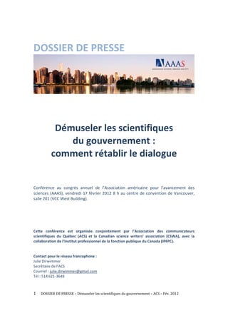 DOSSIER DE PRESSE                                          




                                                                                                      
                                                   
                                                   
            Démuseler les scientifiques  
               du gouvernement : 
           comment rétablir le dialogue 
 
 
Conférence  au  congrès  annuel  de  l’Association  américaine  pour  l’avancement  des 
sciences  (AAAS),  vendredi  17  février  2012  8  h  au  centre  de  convention  de  Vancouver, 
salle 201 (VCC West Building). 
 
 
 
 
 
Cette  conférence  est  organisée  conjointement  par  l’Association  des  communicateurs 
scientifiques  du  Québec  (ACS)  et  la  Canadian  science  writers’  association  (CSWA),  avec  la 
collaboration de l’Institut professionnel de la fonction publique du Canada (IPFPC). 
 
 
Contact pour le réseau francophone : 
Julie Dirwimmer 
Secrétaire de l’ACS 
Courriel : julie.dirwimmer@gmail.com 
Tél : 514 621‐3648 



1     DOSSIER DE PRESSE – Démuseler les scientifiques du gouvernement – ACS – Fév. 2012 
 