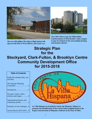 Strategic Plan
for the
Stockyard, Clark-Fulton, & Brooklyn Centre
Community Development Office
for 2015-2018
Table of Contents
Inside this strategic plan, you
will find:
The Strategic Planning
Committee………………….2
Introduction………………...3
Our goal, vision, values,
mission, and slogan……...…4
Organizational history and
community profile………….5
Summary of core strategies...6
Action Plan for 2015-2018…8
The new $50 million Max Hayes High School will
open in Fall 2015 at West 65th St. and Clark Ave.
La Villa Hispana is an initiative led by the Hispanic Alliance to
promote the identification of the Clark-Fulton neighborhood as the
largest concentration of Hispanic residents in the State of Ohio.
The CDO will leverage the $500 million
transformation of Metrohealth’s main campus
to spur investment in the surrounding housing
and business district.
1
 