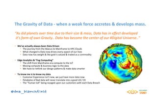 The	Gravity	of	Data	-	when	a	weak	force	accretes	&	develops	mass.	
“As	did	planets	over	0me	due	to	their	size	&	mass,	Data	has	in	eﬀect	developed	
	it’s	form	of	own	Gravity..	Data	has	become	the	center	of	our	#Digital	Universe..”	
	
•  We’ve	actually	always	been	Data	Driven	
•  The	journey	from	the	Abacus	to	Mainframe	to	HPC	Clouds	
•  What	changed	is	Data	now	drives	every	aspect	of	our	lives	
•  Data	now	has	weight	&	like	gold	is	valued	&	traded	as	a	commodity	
•  Edge	AnalyBcs	&	“Fog	CompuBng”	
•  The	shi5	from	Mainframe	era	compute	to	the	IoT	
•  Moving	compute	&	business	logic	to	the	data	
•  We	have	to	rethink	our	design	paKerns	&	make	data	smarter	
•  To	know	me	is	to	know	my	data	
•  Customer	Experience	isn’t	new,	we	just	have	more	data	now	
•  Petabytes	of	Bad	data	will	never	translate	into	a	good	UX	/	CX	
•  The	“human	toll”	being	ravaged	upon	our	customers	with	each	Data	Breach	
 