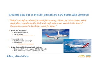 CreaBng	data	out	of	thin	air,	aircraH	are	now	ﬂying	Data	Centers!!	
“Today’s	aircraF	are	literally	crea0ng	data	out	of	thin	air,	by	the	Petabyte,	every	
		single	day..	Introducing	the	#IoT	to	aircraF	with	sensor	counts	in	the	tens	of	
		thousands,	created	a	Cambrian	event	for	data..”	
	
•  Boeing	787	Dreamliner	
•  4,000	sensors	p/aircra5	
•  500	GB	p/ﬂight	
•  FAA	says	reboot	them	once	a	month	!!	
•  Airbus	A330-1000	
•  10,000	sensors	in	each	wing	!!	
•  2.5	TB	p/ﬂight	
•  Yes	that’s	two	and	a	half	Terabytes	!!	
•  87,400	domesBc	ﬂights	p/day	just	in	the	USA	
•  Dreamliner	787’s	would	=	approx.	43.5	PB	of	data	p/day	
•  A330-1000’s	would	=	approx.	220	PB	of	data	p/day	!!	
 
