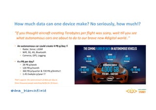 How	much	data	can	one	device	make?	No	seriously,	how	much!?	
“If	you	thought	aircraF	crea0ng	Terabytes	per	ﬂight	was	scary,	wait	0ll	you	see	
		what	autonomous	cars	are	about	to	do	to	our	brave	new	#digital	world..”	
	
•  An	autonomous	car	could	create	4	PB	p/day	!!	
•  Radar,	Sonar,	LiDAR	
•  Wiﬁ,	3G,	4G,	Bluetooth	
•  Cameras,	GPS,	Logging	
•  4	x	PB	per	day?	
•  28	PB	p/week	
•  120	PB	p/month	
•  360	PB	p/quarter	&	720	PB	p/6mths!!	
•  1.45	Exabyte	p/year	!?	
	
That’s	approx.	the	same	amount	of	data	per	day	as	
three	thousand	people	watching	NePix	for	24	hours..	
 