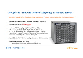 DevOps	and	“SoHware	Deﬁned	Everything”	is	the	new	normal..	
“SoFware	is	now	eﬀec0vely	the	new	Hardware..	(cloud	is	just	someone	else’s	hardware)..”	
	
Cloud	NaBves	like	SoHware	smart	&	Hardware	dumb	;-)	
	
•  Bi-Modal	/	Bi-Muddle*	/	Bi-Muggle	!!	
•  On-Prem	/	Oﬀ-Prem	/	Hybrid	/	Physical	/	Virtual	/	Cloud	
•  MaaS	/	IaaS	/	PaaS	/	SaaS	/	XaaS	/	CaaS	/	MSaaS	/	MLaaS	
•  C.I.	&	C.D.	recipes	with	Chef	/	Salt	/	Ansible	/	Puppet	/	Vagrant	
•  KuberneKes	/	Docker	/	Terraform	/	OpenShi5	/	OpenStack	/	Mesos	
•  Dev	/	Test	/	Int	/	SIT	/	UAT	/	Training	/	Prod	/	DR	
•  Pets	VS	Cadle:	FIY	-	ITSM	isn’t	ready	for	Containers	&	MicroServices	
	
•  OpenStack	lab	project	circa	2014	
•  168,000	VM’s	in	minutes	(32	GB	RAM,	500	GB	HD)	
 