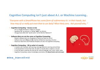 CogniBve	CompuBng	isn’t	just	about	A.I.	or	Machine	Learning..	
“Everyone	with	a	SmartPhone	has	some	form	of	rudimentary	A.I.	in	their	hands,	but	
		how	may	of	us	really	put	even	that	to	use	daily?	Most	likely	zero..	Ask	yourself	why..”	
	
•  CogniBve	CompuBng	–	Access	vs	Use	
•  Siri	vs.	Google	Assistant	vs.	Alexa	vs.	Cortana	
•  Speaking	“to”	our	phones	vs	Talking	“with”	our	phones	
•  Chicago	Cubs	2016	USA	“world	series”	at	the	World	of	Watson??	
	
•  SoHware	Bots	are	not	the	same	as	CogniBve	CompuBng	
•  Robo=c	so5ware	bots	are	changing	our	world,	but	they	are	not	A.I	
•  So5ware	that	wins	Chess	and	Go	matches	&	Machine	Learning	is	fun	but	..	
•  Historical,	Real-=me	and	Predic=ve	Analy=cs	are	also	not	Cogni=ve	Compu=ng	
•  CogniBve	CompuBng	–	OK	so	what	is	it	exactly	
•  It	needs	to	be	Trainable,	Self	Learning,	leverage	Machine	Learning	and	eat	Data	
•  It	should	perform	human	like	tasks,	be	able	to	classify	data	or	objects	as	we	do	
•  It	must	be	able	to	operate	the	way	we	do,	natural	language,	text,	voice,	audio,	video	
•  Cogni=ve	Compu=ng	is	about	knowledge	automa=on,	it’s	about	brains	and	not	brawn	
 