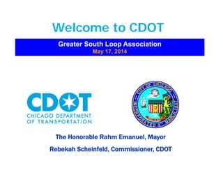 Welcome to CDOTWelcome to CDOT
Greater South Loop AssociationGreater South Loop Association
May 17, 2014May 17, 2014y ,y ,
The Honorable Rahm Emanuel, MayorThe Honorable Rahm Emanuel, Mayoryy
Rebekah Scheinfeld, Commissioner, CDOTRebekah Scheinfeld, Commissioner, CDOT
 