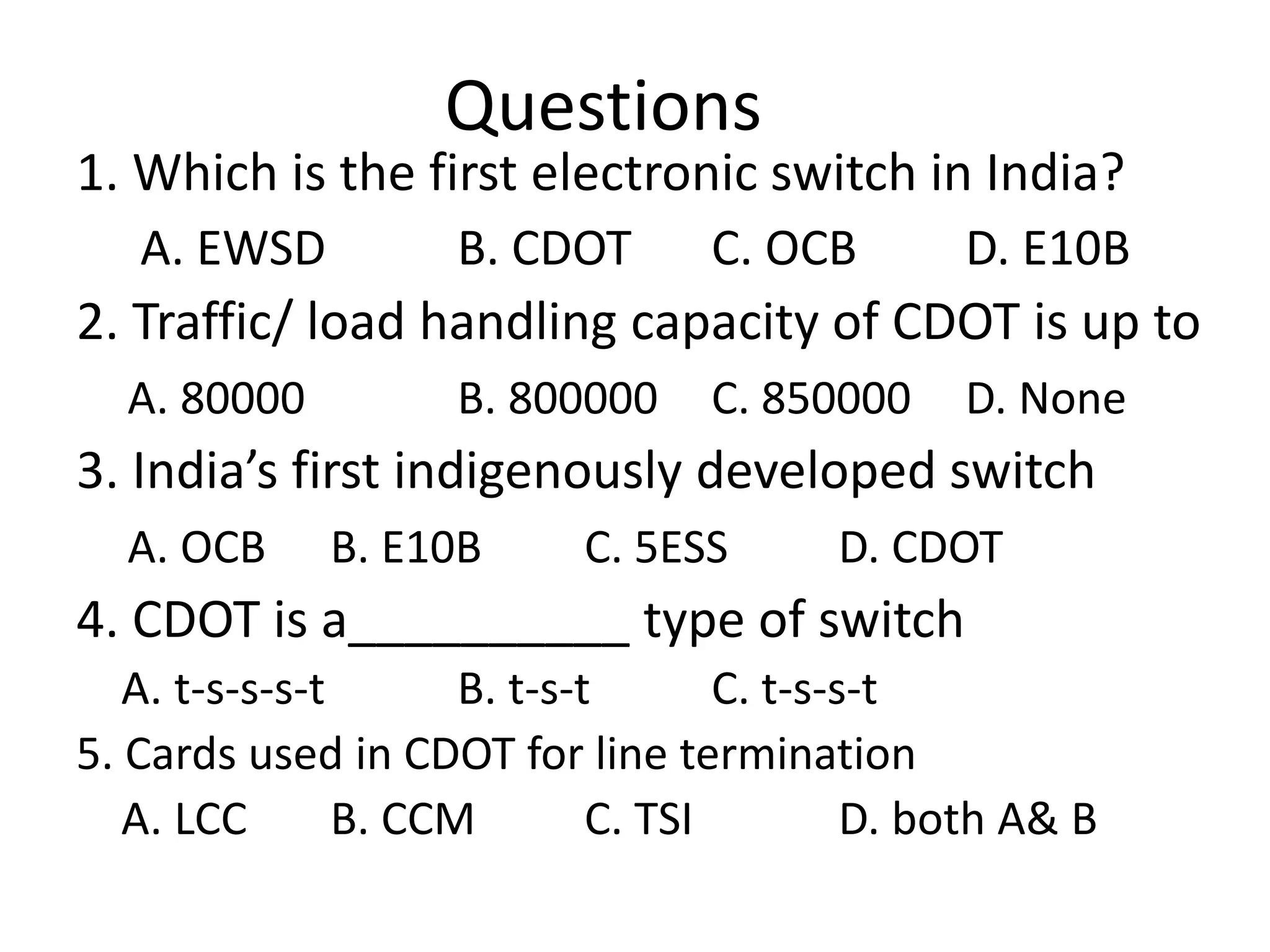 Questions
1. Which is the first electronic switch in India?
A. EWSD B. CDOT C. OCB D. E10B
2. Traffic/ load handling capacity of CDOT is up to
A. 80000 B. 800000 C. 850000 D. None
3. India’s first indigenously developed switch
A. OCB B. E10B C. 5ESS D. CDOT
4. CDOT is a__________ type of switch
A. t-s-s-s-t B. t-s-t C. t-s-s-t
5. Cards used in CDOT for line termination
A. LCC B. CCM C. TSI D. both A& B
 