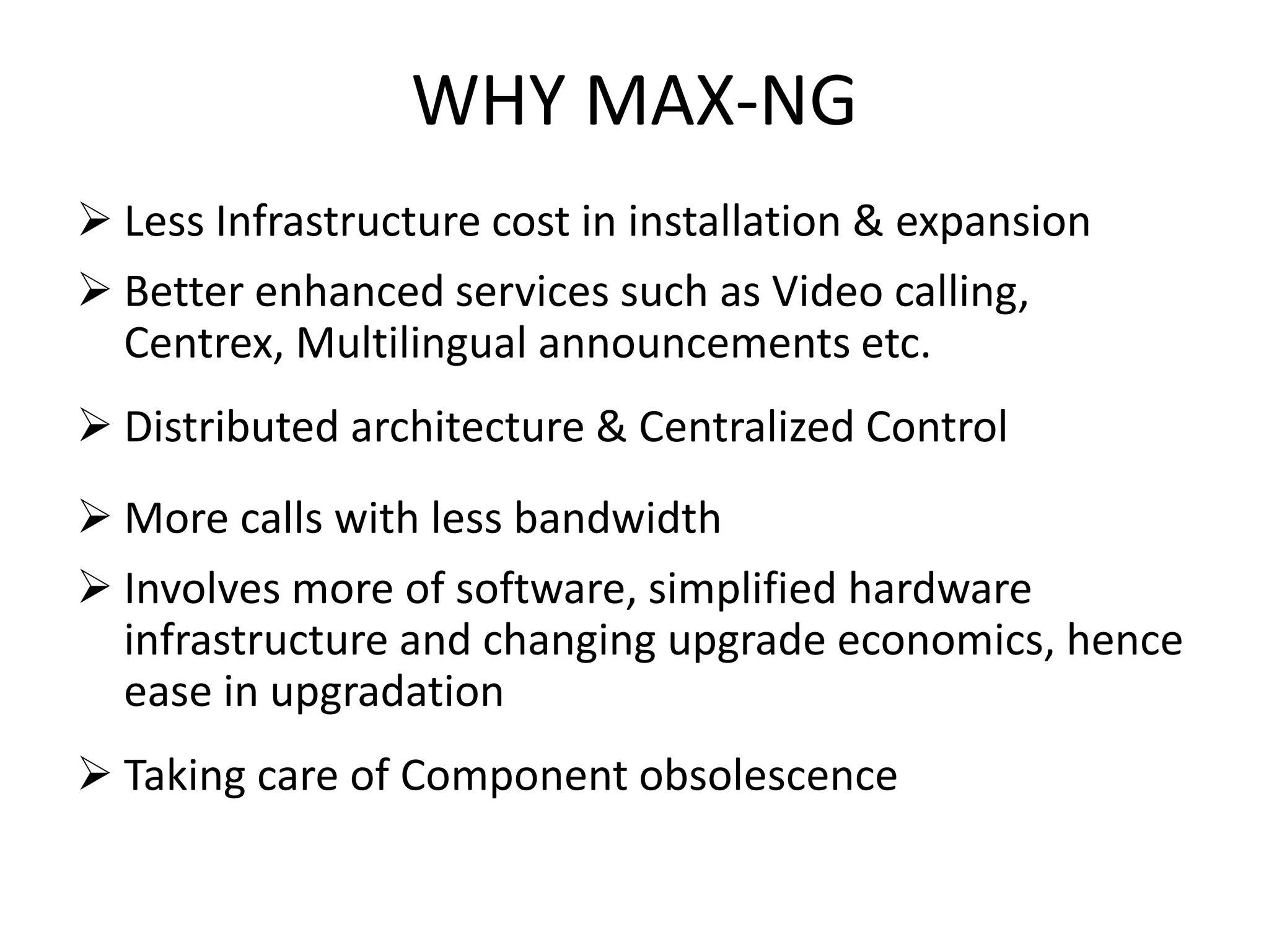 WHY MAX-NG
 Less Infrastructure cost in installation & expansion
 Better enhanced services such as Video calling,
Centrex, Multilingual announcements etc.
 Distributed architecture & Centralized Control
 More calls with less bandwidth
 Involves more of software, simplified hardware
infrastructure and changing upgrade economics, hence
ease in upgradation
 Taking care of Component obsolescence
 