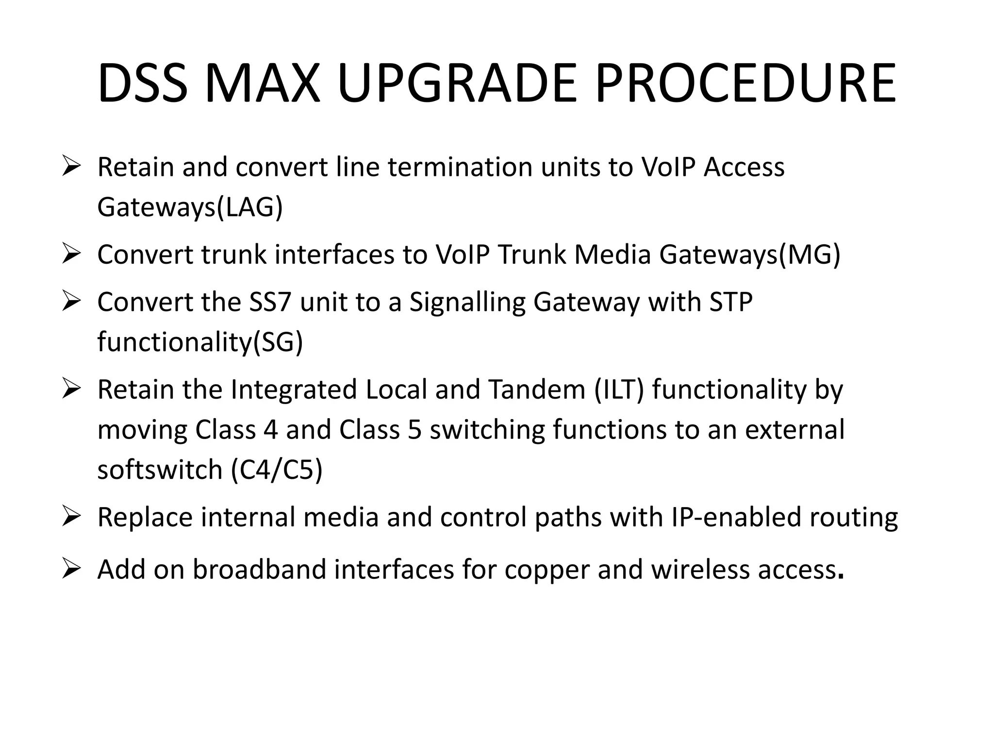 DSS MAX UPGRADE PROCEDURE
 Retain and convert line termination units to VoIP Access
Gateways(LAG)
 Convert trunk interfaces to VoIP Trunk Media Gateways(MG)
 Convert the SS7 unit to a Signalling Gateway with STP
functionality(SG)
 Retain the Integrated Local and Tandem (ILT) functionality by
moving Class 4 and Class 5 switching functions to an external
softswitch (C4/C5)
 Replace internal media and control paths with IP-enabled routing
 Add on broadband interfaces for copper and wireless access.
 