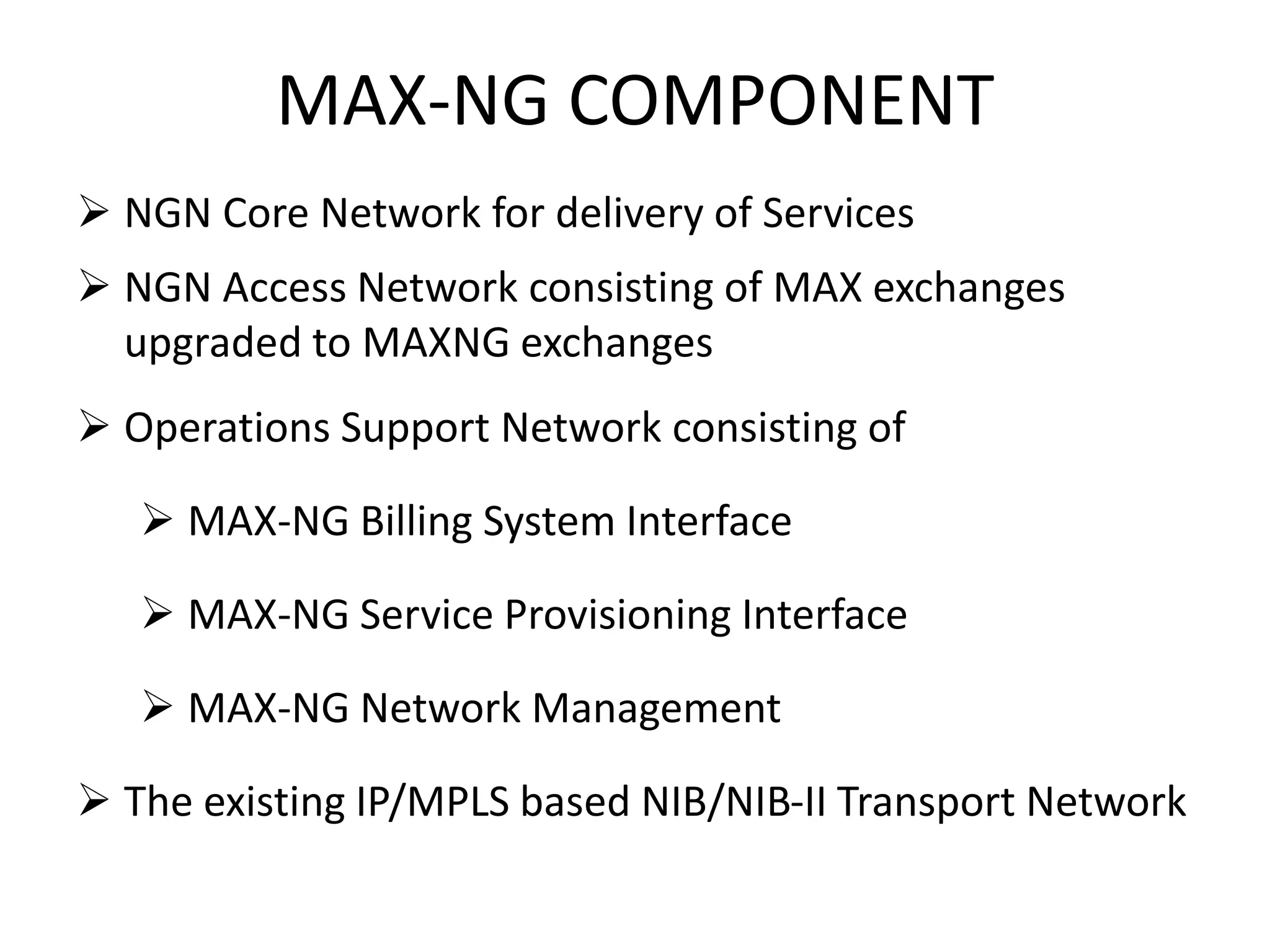 MAX-NG COMPONENT
 NGN Core Network for delivery of Services
 NGN Access Network consisting of MAX exchanges
upgraded to MAXNG exchanges
 Operations Support Network consisting of
 MAX-NG Billing System Interface
 MAX-NG Service Provisioning Interface
 MAX-NG Network Management
 The existing IP/MPLS based NIB/NIB-II Transport Network
 