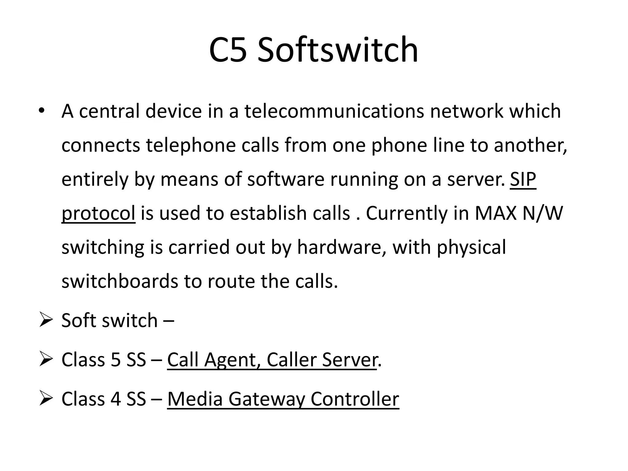 C5 Softswitch
• A central device in a telecommunications network which
connects telephone calls from one phone line to another,
entirely by means of software running on a server. SIP
protocol is used to establish calls . Currently in MAX N/W
switching is carried out by hardware, with physical
switchboards to route the calls.
 Soft switch –
 Class 5 SS – Call Agent, Caller Server.
 Class 4 SS – Media Gateway Controller
 