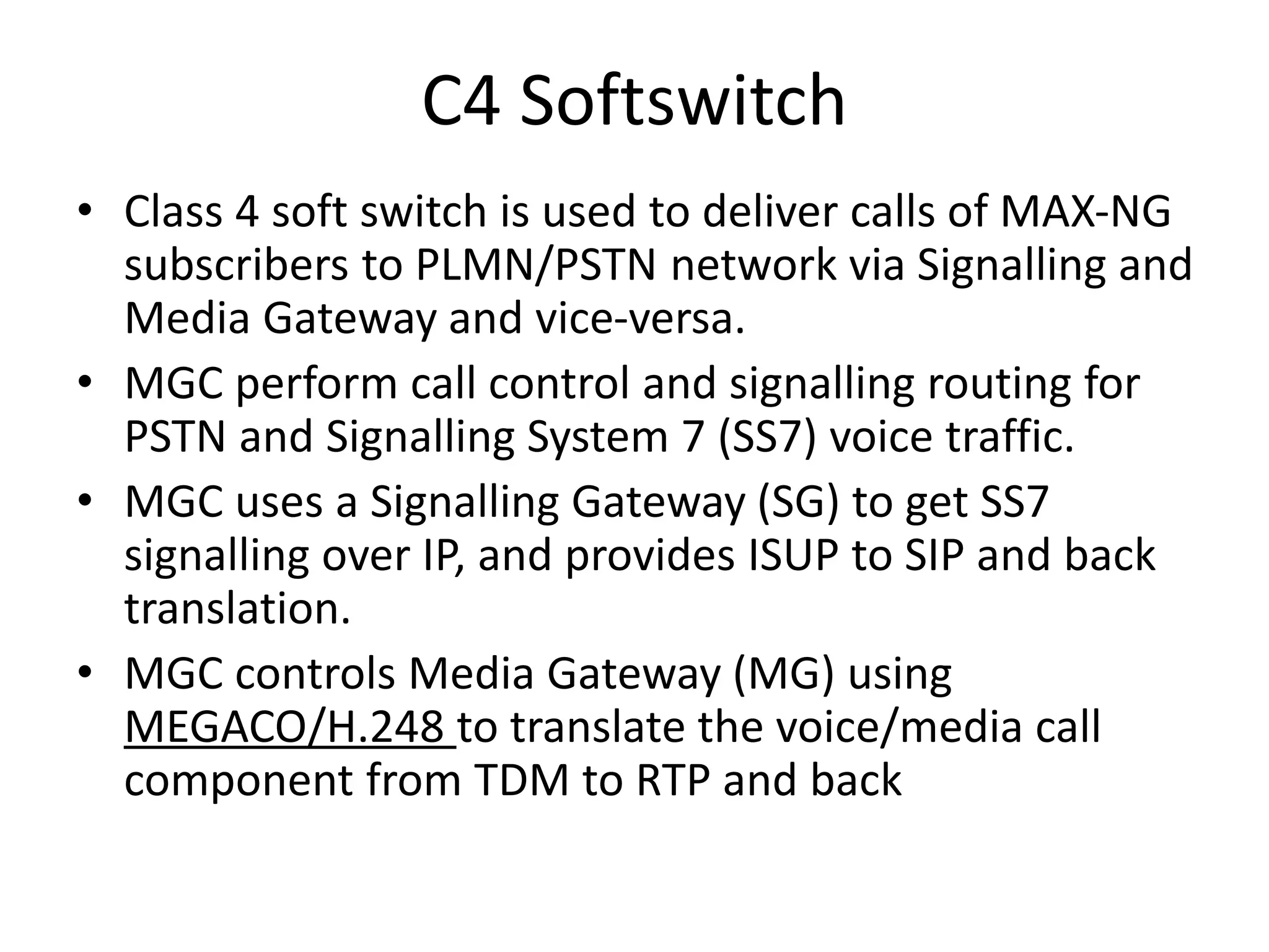 C4 Softswitch
• Class 4 soft switch is used to deliver calls of MAX-NG
subscribers to PLMN/PSTN network via Signalling and
Media Gateway and vice-versa.
• MGC perform call control and signalling routing for
PSTN and Signalling System 7 (SS7) voice traffic.
• MGC uses a Signalling Gateway (SG) to get SS7
signalling over IP, and provides ISUP to SIP and back
translation.
• MGC controls Media Gateway (MG) using
MEGACO/H.248 to translate the voice/media call
component from TDM to RTP and back
 