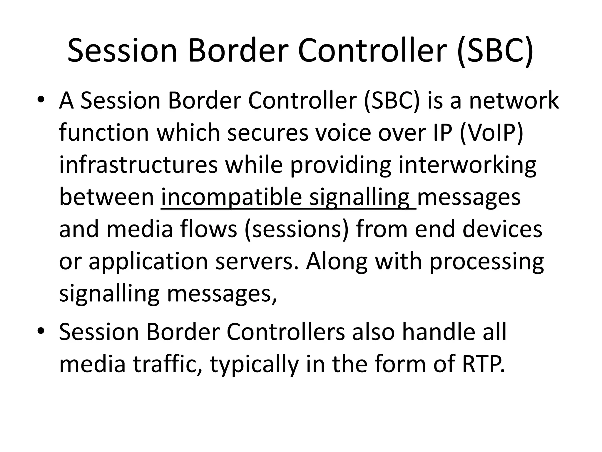 Session Border Controller (SBC)
• A Session Border Controller (SBC) is a network
function which secures voice over IP (VoIP)
infrastructures while providing interworking
between incompatible signalling messages
and media flows (sessions) from end devices
or application servers. Along with processing
signalling messages,
• Session Border Controllers also handle all
media traffic, typically in the form of RTP.
 