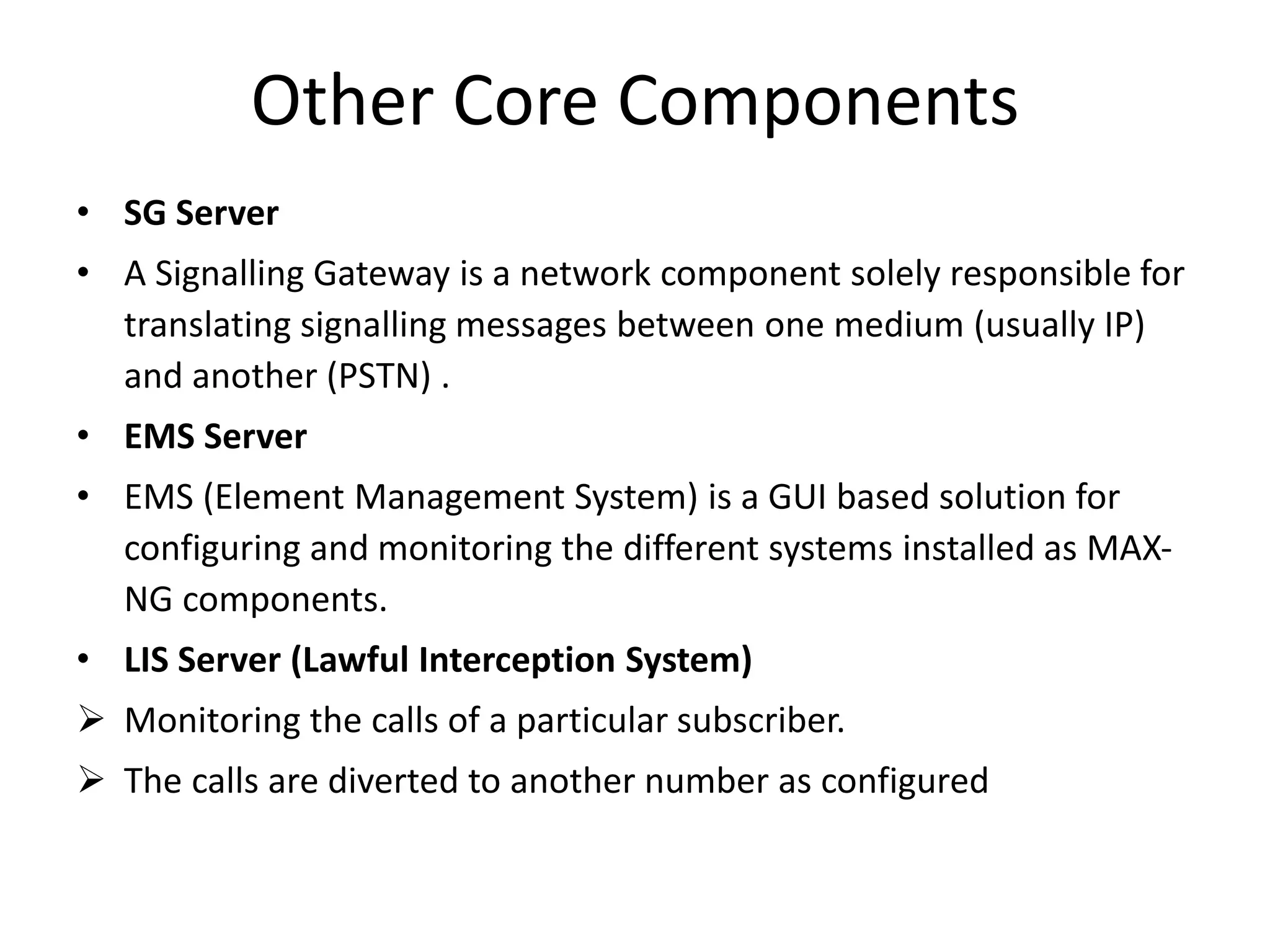 Other Core Components
• SG Server
• A Signalling Gateway is a network component solely responsible for
translating signalling messages between one medium (usually IP)
and another (PSTN) .
• EMS Server
• EMS (Element Management System) is a GUI based solution for
configuring and monitoring the different systems installed as MAX-
NG components.
• LIS Server (Lawful Interception System)
 Monitoring the calls of a particular subscriber.
 The calls are diverted to another number as configured
 