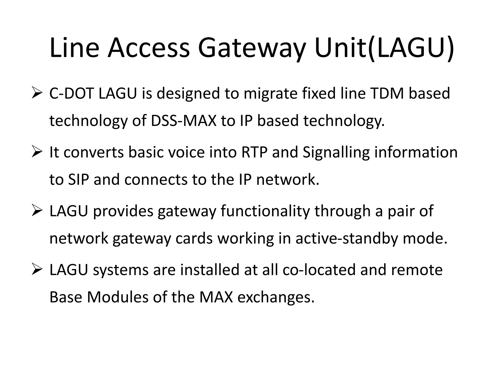 Line Access Gateway Unit(LAGU)
 C-DOT LAGU is designed to migrate fixed line TDM based
technology of DSS-MAX to IP based technology.
 It converts basic voice into RTP and Signalling information
to SIP and connects to the IP network.
 LAGU provides gateway functionality through a pair of
network gateway cards working in active-standby mode.
 LAGU systems are installed at all co-located and remote
Base Modules of the MAX exchanges.
 
