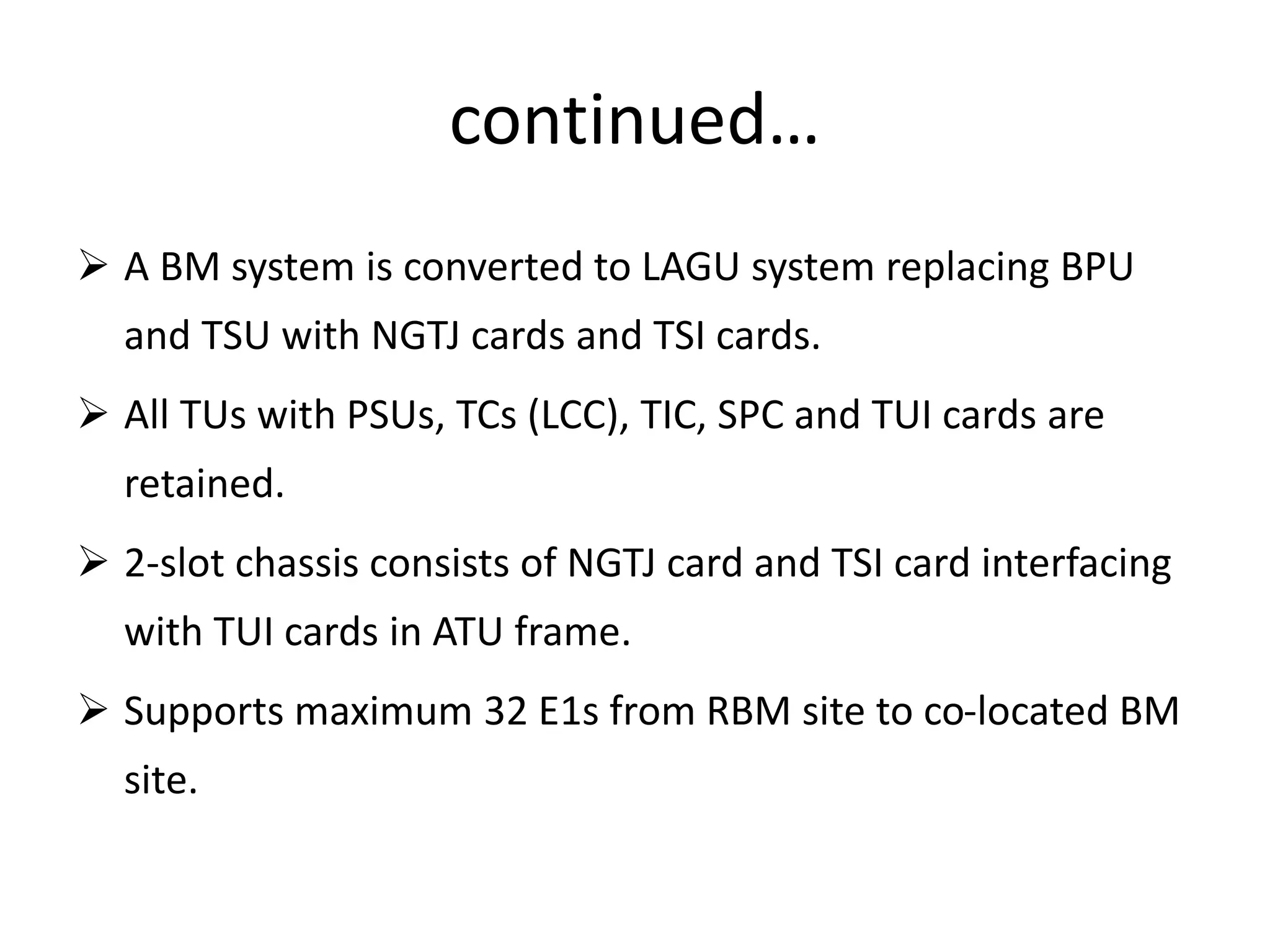 continued…
 A BM system is converted to LAGU system replacing BPU
and TSU with NGTJ cards and TSI cards.
 All TUs with PSUs, TCs (LCC), TIC, SPC and TUI cards are
retained.
 2-slot chassis consists of NGTJ card and TSI card interfacing
with TUI cards in ATU frame.
 Supports maximum 32 E1s from RBM site to co-located BM
site.
 