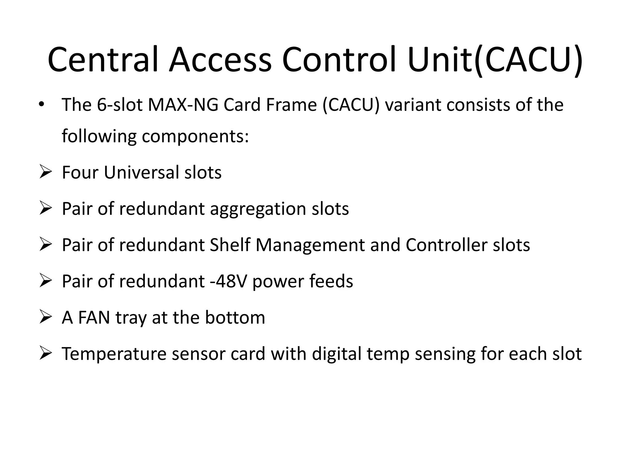 Central Access Control Unit(CACU)
• The 6-slot MAX-NG Card Frame (CACU) variant consists of the
following components:
 Four Universal slots
 Pair of redundant aggregation slots
 Pair of redundant Shelf Management and Controller slots
 Pair of redundant -48V power feeds
 A FAN tray at the bottom
 Temperature sensor card with digital temp sensing for each slot
 
