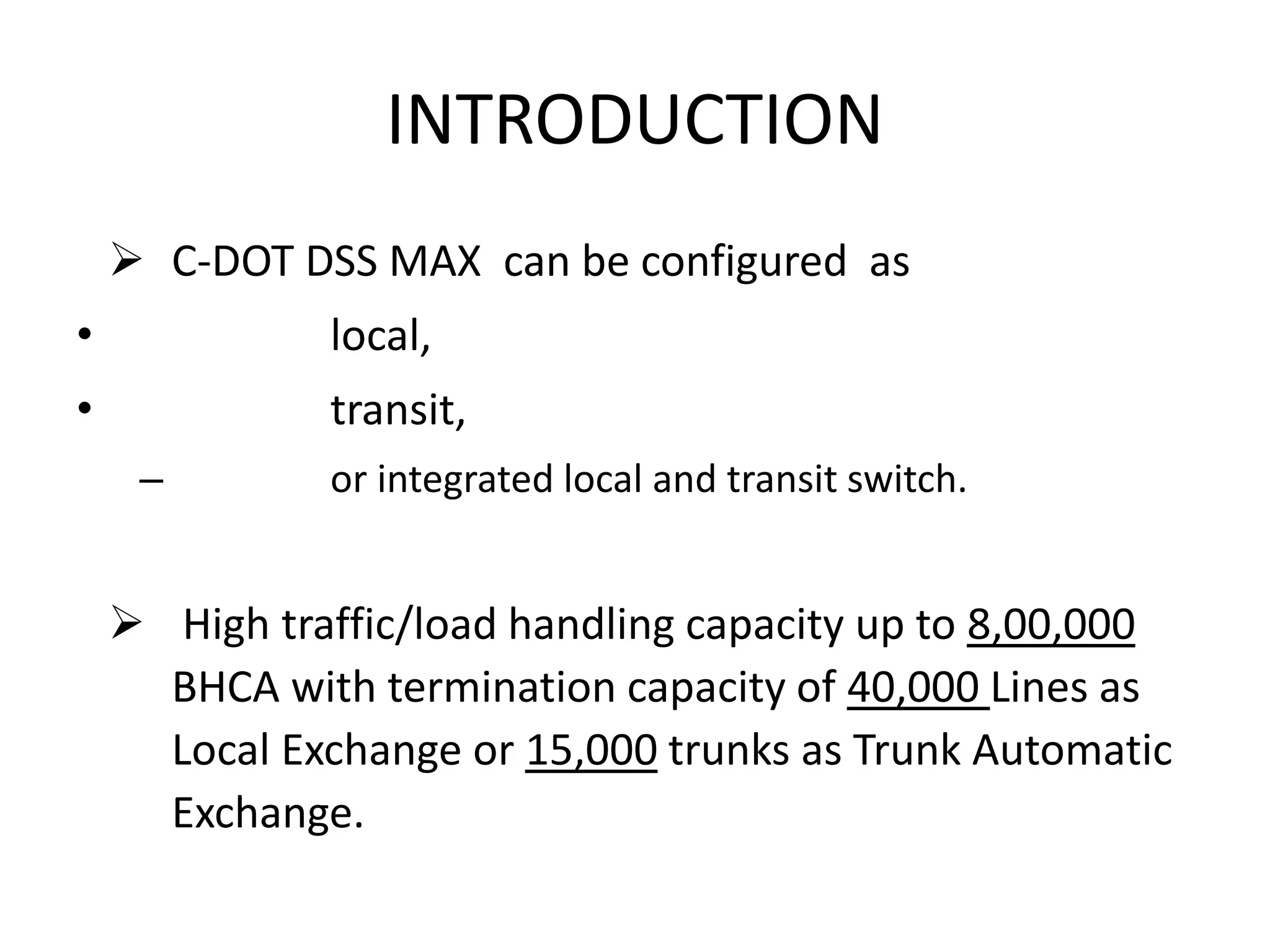 INTRODUCTION
 C-DOT DSS MAX can be configured as
• local,
• transit,
– or integrated local and transit switch.
 High traffic/load handling capacity up to 8,00,000
BHCA with termination capacity of 40,000 Lines as
Local Exchange or 15,000 trunks as Trunk Automatic
Exchange.
 
