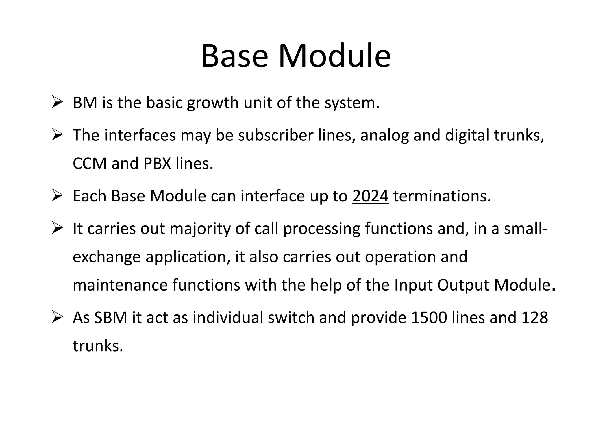 Base Module
 BM is the basic growth unit of the system.
 The interfaces may be subscriber lines, analog and digital trunks,
CCM and PBX lines.
 Each Base Module can interface up to 2024 terminations.
 It carries out majority of call processing functions and, in a small-
exchange application, it also carries out operation and
maintenance functions with the help of the Input Output Module.
 As SBM it act as individual switch and provide 1500 lines and 128
trunks.
 