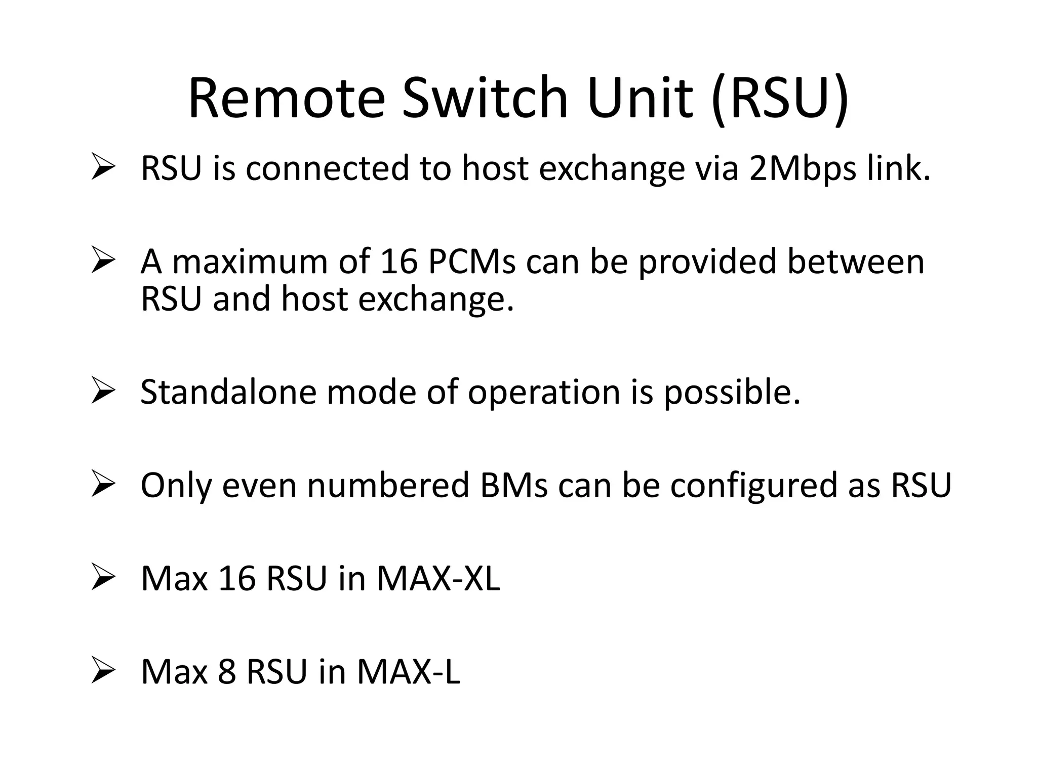 Remote Switch Unit (RSU)
 RSU is connected to host exchange via 2Mbps link.
 A maximum of 16 PCMs can be provided between
RSU and host exchange.
 Standalone mode of operation is possible.
 Only even numbered BMs can be configured as RSU
 Max 16 RSU in MAX-XL
 Max 8 RSU in MAX-L
 