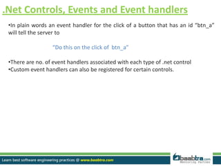 .Net Controls, Events and Event handlers
•In plain words an event handler for the click of a button that has an id “btn_a”
will tell the server to
“Do this on the click of btn_a”
•There are no. of event handlers associated with each type of .net control
•Custom event handlers can also be registered for certain controls.
 