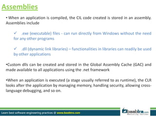 Assemblies
• When an application is compiled, the CIL code created is stored in an assembly.
Assemblies include
 .exe (executable) files - can run directly from Windows without the need
for any other programs
 .dll (dynamic link libraries) – functionalities in libraries can readily be used
by other applications
•Custom dlls can be created and stored in the Global Assembly Cache (GAC) and
made available to all applications using the .net framework
•When an application is executed (a stage usually referred to as runtime), the CLR
looks after the application by managing memory, handling security, allowing cross-
language debugging, and so on.
 