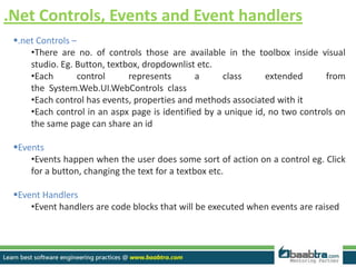 .Net Controls, Events and Event handlers
.net Controls –
•There are no. of controls those are available in the toolbox inside visual
studio. Eg. Button, textbox, dropdownlist etc.
•Each control represents a class extended from
the System.Web.UI.WebControls class
•Each control has events, properties and methods associated with it
•Each control in an aspx page is identified by a unique id, no two controls on
the same page can share an id
Events
•Events happen when the user does some sort of action on a control eg. Click
for a button, changing the text for a textbox etc.
Event Handlers
•Event handlers are code blocks that will be executed when events are raised
 
