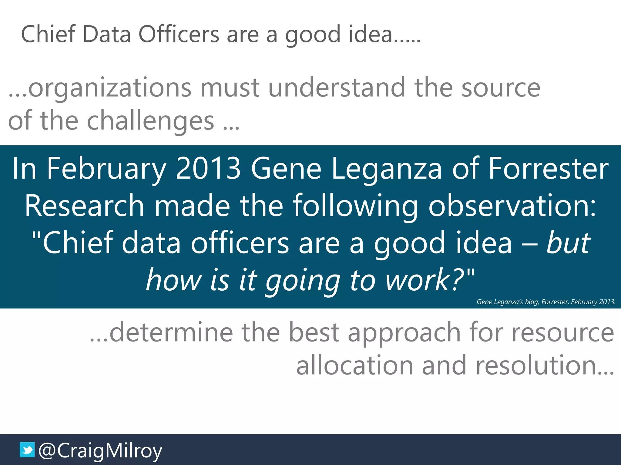 @CraigMilroy © 11-2014@CraigMilroy
Chief Data Officers are a good idea…..
In February 2013 Gene Leganza of Forrester
Research made the following observation:
"Chief data officers are a good idea – but
how is it going to work?"Gene Leganza’s blog, Forrester, February 2013.
…determine the best approach for resource
allocation and resolution...
…organizations must understand the source
of the challenges ...
 