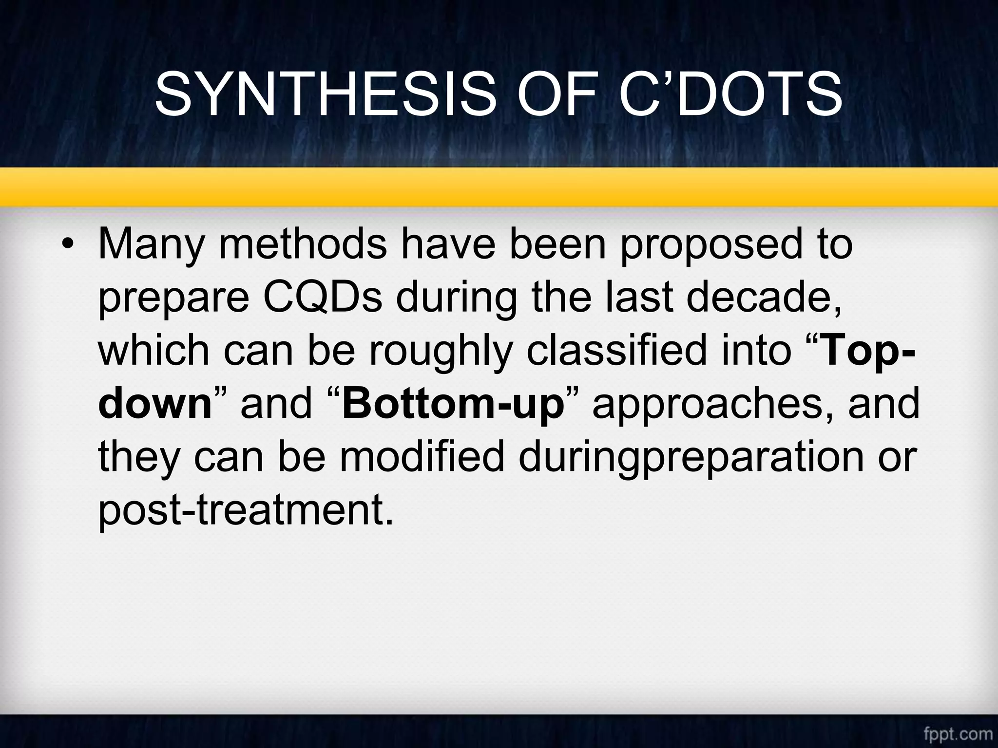 SYNTHESIS OF C’DOTS
• Many methods have been proposed to
prepare CQDs during the last decade,
which can be roughly classified into “Top-
down” and “Bottom-up” approaches, and
they can be modified duringpreparation or
post-treatment.
 