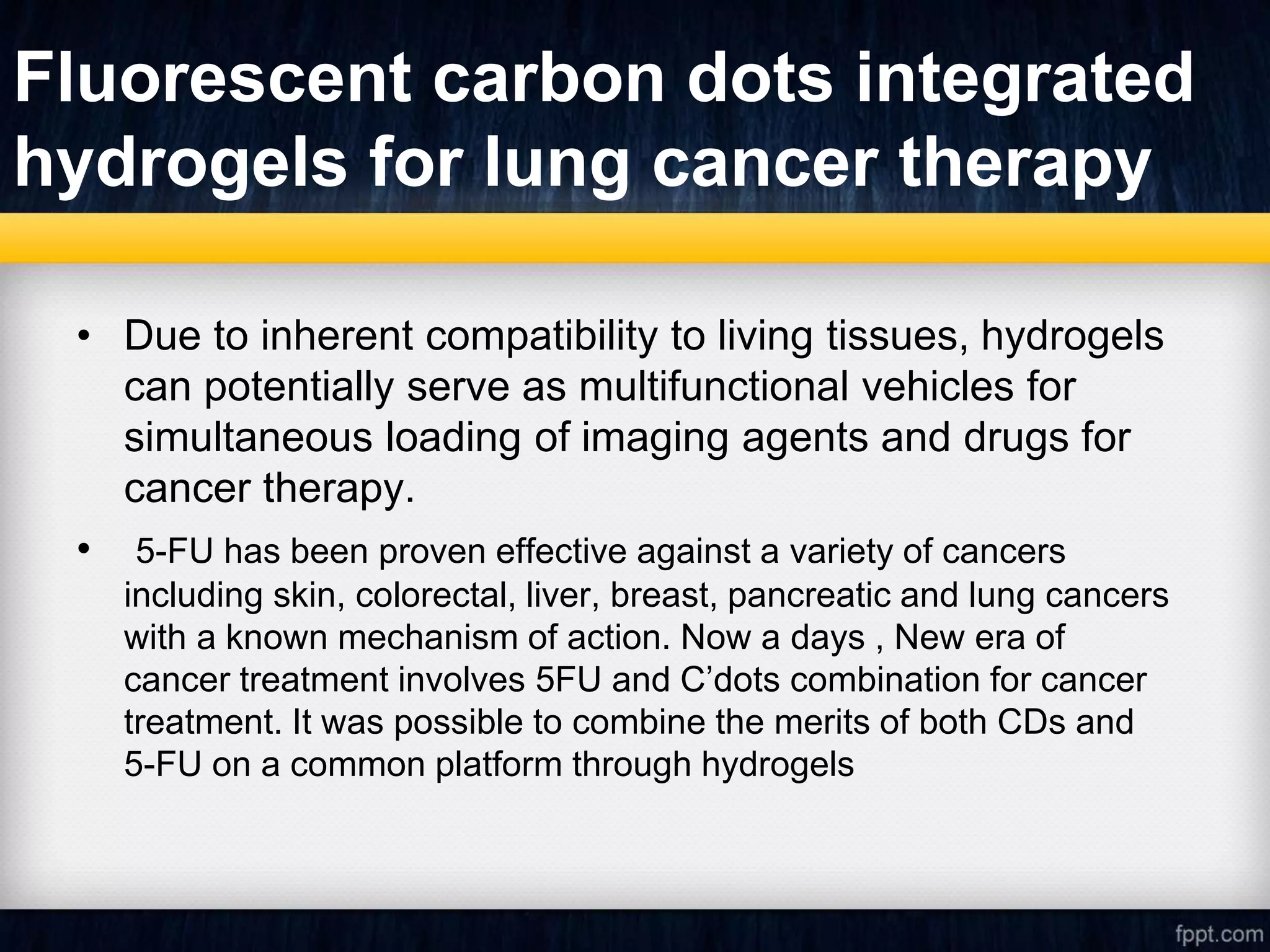 Fluorescent carbon dots integrated
hydrogels for lung cancer therapy
• Due to inherent compatibility to living tissues, hydrogels
can potentially serve as multifunctional vehicles for
simultaneous loading of imaging agents and drugs for
cancer therapy.
• 5-FU has been proven effective against a variety of cancers
including skin, colorectal, liver, breast, pancreatic and lung cancers
with a known mechanism of action. Now a days , New era of
cancer treatment involves 5FU and C’dots combination for cancer
treatment. It was possible to combine the merits of both CDs and
5-FU on a common platform through hydrogels
 