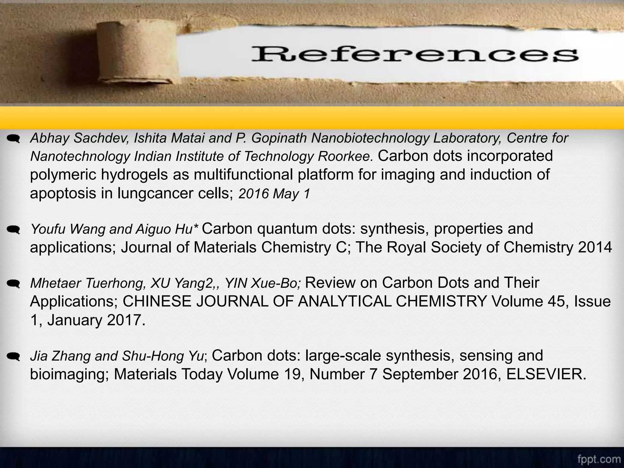REFERENCES
 Abhay Sachdev, Ishita Matai and P. Gopinath Nanobiotechnology Laboratory, Centre for
Nanotechnology Indian Institute of Technology Roorkee. Carbon dots incorporated
polymeric hydrogels as multifunctional platform for imaging and induction of
apoptosis in lungcancer cells; 2016 May 1
 Youfu Wang and Aiguo Hu* Carbon quantum dots: synthesis, properties and
applications; Journal of Materials Chemistry C; The Royal Society of Chemistry 2014
 Mhetaer Tuerhong, XU Yang2,, YIN Xue-Bo; Review on Carbon Dots and Their
Applications; CHINESE JOURNAL OF ANALYTICAL CHEMISTRY Volume 45, Issue
1, January 2017.
 Jia Zhang and Shu-Hong Yu; Carbon dots: large-scale synthesis, sensing and
bioimaging; Materials Today Volume 19, Number 7 September 2016, ELSEVIER.
 