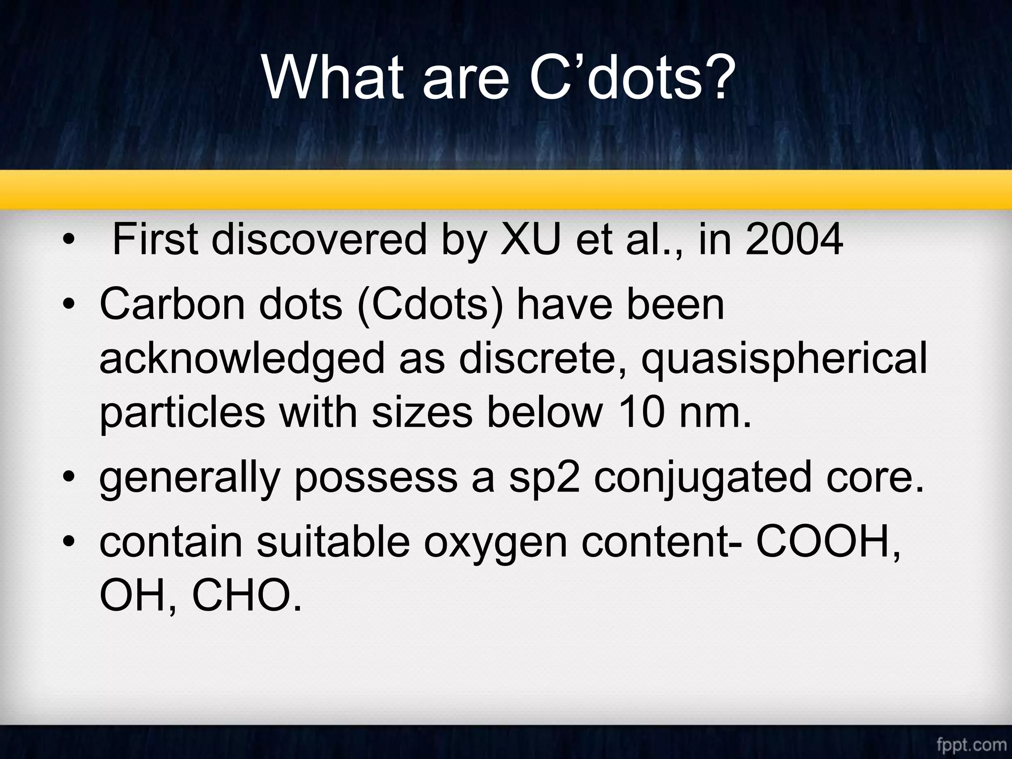 What are C’dots?
• First discovered by XU et al., in 2004
• Carbon dots (Cdots) have been
acknowledged as discrete, quasispherical
particles with sizes below 10 nm.
• generally possess a sp2 conjugated core.
• contain suitable oxygen content- COOH,
OH, CHO.
 