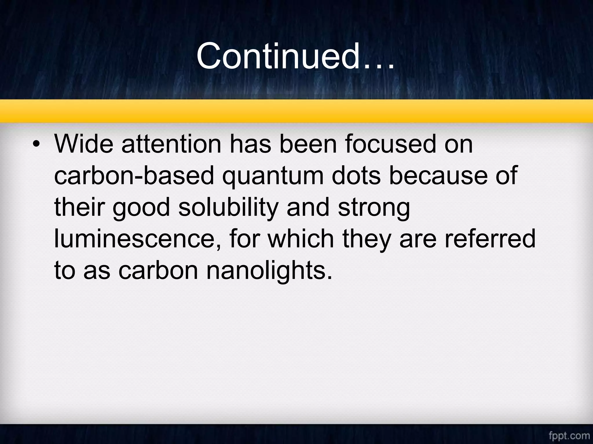 Continued…
• Wide attention has been focused on
carbon-based quantum dots because of
their good solubility and strong
luminescence, for which they are referred
to as carbon nanolights.
 