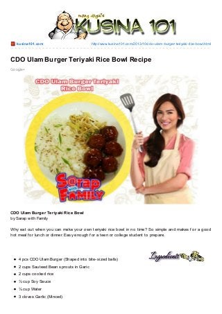 kusina101.co m

http://www.kusina101.co m/2013/10/cdo -ulam-burger-teriyaki-rice-bo wl.html

CDO Ulam Burger Teriyaki Rice Bowl Recipe
Go o gle+

CDO Ulam Burger Teriyaki Rice Bowl
by Sarap with Family
Why eat out when you can make your own teriyaki rice bowl in no time? So simple and makes f or a good
hot meal f or lunch or dinner. Easy enough f or a teen or college student to prepare.

4 pcs CDO Ulam Burger (Shaped into bite-sized balls)
2 cups Sauteed Bean sprouts in Garic
2 cups cooked rice
½ cup Soy Sauce
¼ cup Water
3 cloves Garlic (Minced)

 