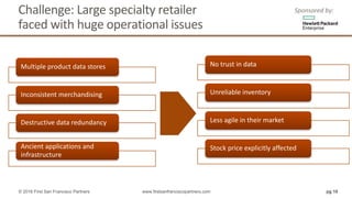 Challenge:	Large	specialty	retailer	
faced	with	huge	operational	issues	
Multiple	product	data	stores	
Inconsistent	merchandising	
Destructive	data	redundancy	
Ancient	applications	and	
infrastructure	
No	trust	in	data	
Unreliable	inventory	
Less	agile	in	their	market	
Stock	price	explicitly	affected	
pg 10© 2016 First San Francisco Partners www.firstsanfranciscopartners.com
Sponsored	by:
 