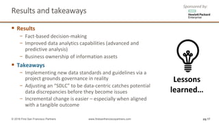 Results	and	takeaways	
§ Results
− Fact-based	decision-making
− Improved	data	analytics	capabilities	(advanced	and	
predictive	analysis)
− Business	ownership	of	information	assets
§ Takeaways
− Implementing	new	data	standards	and	guidelines	via	a	
project	grounds	governance	in	reality
− Adjusting	an	“SDLC”	to	be	data-centric	catches	potential	
data	discrepancies	before	they	become	issues
− Incremental	change	is	easier	– especially	when	aligned	
with	a	tangible	outcome
pg 17© 2016 First San Francisco Partners www.firstsanfranciscopartners.com
Lessons	
learned…
Sponsored	by:
 