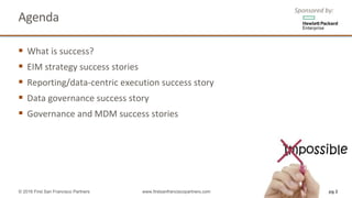 Agenda
§ What	is	success?	
§ EIM	strategy	success	stories
§ Reporting/data-centric	execution	success	story
§ Data	governance	success	story
§ Governance	and	MDM	success	stories
Sponsored	by:
© 2016 First San Francisco Partners www.firstsanfranciscopartners.com pg 2
 