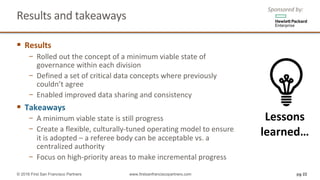 Results	and	takeaways		
§ Results
− Rolled	out	the	concept	of	a	minimum	viable	state	of	
governance	within	each	division
− Defined	a	set	of	critical	data	concepts	where	previously	
couldn’t	agree
− Enabled	improved	data	sharing	and	consistency
§ Takeaways
− A	minimum	viable	state	is	still	progress
− Create	a	flexible,	culturally-tuned	operating	model	to	ensure	
it	is	adopted	– a	referee	body	can	be	acceptable	vs.	a	
centralized	authority
− Focus	on	high-priority	areas	to	make	incremental	progress
pg 22© 2016 First San Francisco Partners www.firstsanfranciscopartners.com
Lessons	
learned…
Sponsored	by:
 
