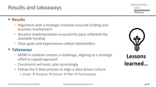 Results	and	takeaways	
§ Results
− Alignment	with	a	strategic	initiative	ensured	funding	and	
business	involvement
− Iterative	implementation	ensured	the	pace	reflected	the	
available	funding
− Clear	goals	and	expectations	rallied	stakeholders
§ Takeaways
− MDM	in	isolation	creates	a	challenge; aligning	to	a	strategic	
effort	is	a	good	approach
− Constraints	will	exist,	plan	accordingly
− Follow	the	5-Step	process	to	align	a	data-driven	culture
§ Vision	à Purpose	à Picture	à Plan	à Participation
pg 32© 2016 First San Francisco Partners www.firstsanfranciscopartners.com
Lessons	
learned…
Sponsored	by:
 