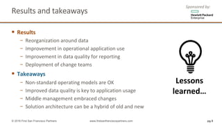 Results	and	takeaways		
§ Results	
− Reorganization	around	data
− Improvement	in	operational	application	use
− Improvement	in	data	quality	for	reporting		
− Deployment	of	change	teams	
§ Takeaways	
− Non-standard	operating	models	are	OK
− Improved	data	quality	is	key	to	application	usage	
− Middle	management	embraced	changes	
− Solution	architecture	can	be	a	hybrid	of	old	and	new	
Sponsored	by:
pg 8© 2016 First San Francisco Partners www.firstsanfranciscopartners.com
Lessons	
learned…
 