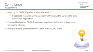 Sponsored	by:
Compliance
− Read	up	on	GDPR,	if	you’re	not	familiar	with	it
§ Suggested	resource:	whitecase.com’s Unlocking	the	EU	General	Data	
Protection	Regulation
− Plan	and	budget	for	GDPR	if	you	have	any	clients	in	Europe	or	hold	data
on	any	EU	citizens
− Incorporate	the	consideration	of	GDPR	into	DM/DG	plans
pg 11
TAKEAWAYS
© 2016 First San Francisco Partners www.firstsanfranciscopartners.com
#CDOVision
 