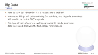 Sponsored	by:
▪ Here	to	stay,	but	remember	it	is	a	response	to	a	problem
▪ Internet	of	Things	will	drive	more	Big	Data	activity,	and	huge data	volumes
will	need	to	be	on	the	CDO’s	agenda	
▪ Constant	stream	of	new	uses	will	ensure	need	to	handle	enormous
data	stores	and	deal	with	the	technology	ramifications
pg 14
Big	Data
TREND
© 2016 First San Francisco Partners www.firstsanfranciscopartners.com #CDOVision
 