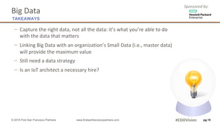 Sponsored	by:
Big	Data
− Capture	the	right	data,	not	all	the	data:	it’s	what	you’re	able	to	do
with	the	data	that	matters
− Linking	Big	Data	with	an	organization’s	Small	Data	(i.e.,	master	data)
will	provide	the	maximum	value
− Still	need	a	data	strategy	
− Is	an	IoT architect	a	necessary	hire?	
pg 15
TAKEAWAYS
© 2016 First San Francisco Partners www.firstsanfranciscopartners.com #CDOVision
 