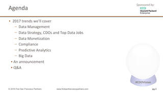 Sponsored	by:
Agenda		
▪ 2017	trends	we’ll	cover
− Data	Management	
− Data	Strategy,	CDOs	and	Top	Data	Jobs
− Data	Monetization	
− Compliance
− Predictive	Analytics
− Big	Data	
▪ An	announcement	
▪ Q&A
pg 3© 2016 First San Francisco Partners www.firstsanfranciscopartners.com
#CDOVision
 