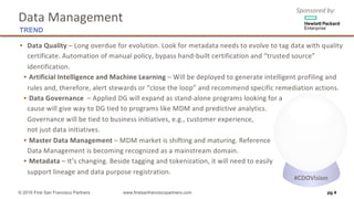 Sponsored	by:
▪ Data	Quality – Long	overdue	for	evolution.	Look	for	metadata	needs	to	evolve	to	tag	data	with	quality	
certificate.	Automation	of	manual	policy,	bypass	hand-built	certification	and	“trusted	source”	
identification.	
▪ Artificial	Intelligence	and	Machine	Learning	– Will	be	deployed	to	generate	intelligent	profiling	and	
rules	and,	therefore,	alert	stewards	or	“close	the	loop”	and	recommend	specific	remediation	actions.	
▪ Data	Governance – Applied	DG	will	expand	as	stand-alone	programs	looking	for	a
cause	will	give	way	to	DG	tied	to	programs	like	MDM	and	predictive	analytics.
Governance	will	be	tied	to	business	initiatives,	e.g.,	customer	experience,
not	just	data	initiatives.
▪ Master	Data	Management – MDM	market	is	shifting	and	maturing.	Reference
Data	Management	is	becoming	recognized	as	a	mainstream	domain.		
▪ Metadata – It’s	changing.	Beside	tagging	and	tokenization,	it	will	need	to	easily
support	lineage	and	data	purpose	registration.	
pg 4© 2016 First San Francisco Partners www.firstsanfranciscopartners.com
Data	Management
TREND
#CDOVision
 
