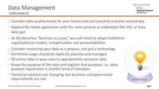 Sponsored	by:
Data	Management
− Consider	data	quality	needs	for	your	future	(not	just	present)	and	plan	accordingly
− Applied	DG	needs	application	with	the	same	priority	as	embedded	PM,	DQ		or	data	
lakes	get
− As	DG	becomes	“business	as	usual,”	you	will	need	to	adapt	traditional	
organizational	models,	compensation	and	accountabilities		
− Consider	mastering	your	data	as	a	process,	not	just	a	technology
− Permitted	usage	should	be	explicitly	planned	and	managed
− Structure	data	in	ways	easy	to	appropriately	consume	data	
− Know	the	purpose	of	the	data	and	register	that	purpose;	i.e.,	data
purpose	registration	is	another	kind	of	metadata	
− Technical	solutions	are	changing,	but	business	and	governance
requirements	are	not
pg 5
TAKEAWAYS
© 2016 First San Francisco Partners www.firstsanfranciscopartners.com
#CDOVision
 