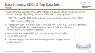 Sponsored	by:
▪ Gartner	Group	prediction	that	30%	of	CDOs	will	become	CEOs	may	be	optimistic,
but	its	message	of	growing	relevance	of	the	CDO	is	very	significant	
▪ FSFP	- There	will	be	CDO	shakeout	and	many	companies	will	churn	their	CDOs		
− 50%	voluntary,	50%	not
▪ TDJ	(Top	Data	Job)	will	grow,	even	if	titles	are	not	“CDO”	(e.g.,	“SVP	Data	Strategy”
or	“SVP	Data	Products”),	as	companies	monetize	data	and	get	more
serious about	data	asset	management
▪ A	smart	Data	Manager/CDO	will	combine	all	specific	data	effort
into	a	data	strategy
▪ The	Data	Supply	Chain	will	be	more	recognized	as	a	larger	part	of
a	data	strategy	
© 2016 First San Francisco Partners www.firstsanfranciscopartners.com pg 6
Data	Strategy,	CDOs	&	Top	Data	Jobs
TREND
#CDOVision
 