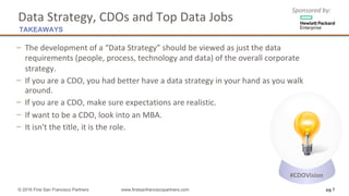 Sponsored	by:
− The	development	of	a	“Data	Strategy”	should	be	viewed	as	just	the	data	
requirements	(people,	process,	technology	and	data)	of	the	overall	corporate	
strategy.
− If	you	are	a	CDO,	you	had	better	have	a	data	strategy	in	your	hand	as	you	walk	
around.	
− If	you	are	a	CDO,	make	sure	expectations	are	realistic.	
− If	want	to	be	a	CDO,	look	into	an	MBA.	
− It	isn't	the	title,	it	is	the	role.
© 2016 First San Francisco Partners www.firstsanfranciscopartners.com pg 7
Data	Strategy,	CDOs	and	Top	Data	Jobs
TAKEAWAYS
#CDOVision
 