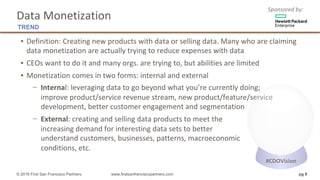 Sponsored	by:
▪ Definition:	Creating	new	products	with	data	or	selling	data.	Many	who	are	claiming	
data	monetization	are	actually	trying	to	reduce	expenses	with	data	
▪ CEOs	want	to	do	it	and	many	orgs.	are	trying	to,	but	abilities	are	limited
▪ Monetization	comes	in	two	forms:	internal	and	external
− Internal:	leveraging	data	to	go	beyond	what	you’re	currently	doing;
improve	product/service	revenue	stream,	new	product/feature/service	
development,	better	customer	engagement	and	segmentation
− External:	creating	and	selling	data	products	to	meet	the
increasing	demand	for	interesting	data	sets	to	better
understand	customers,	businesses,	patterns,	macroeconomic
conditions,	etc.	
pg 8© 2016 First San Francisco Partners www.firstsanfranciscopartners.com
Data	Monetization
TREND
#CDOVision
 